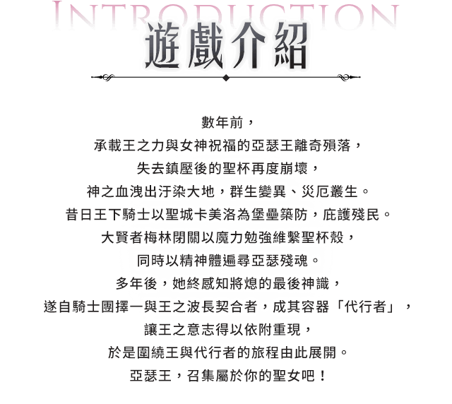 遊戲介紹, 數年前，承載王之力與女神祝福的亞瑟王離奇殞落，失去鎮壓後的聖杯再度崩壞，神之血洩出汙染大地，群生變異、災厄叢生。昔日王下騎士以聖城卡美洛為堡壘築防，庇護殘民。大賢者梅林閉關以魔力勉強維繫聖杯殼，同時以精神體遍尋亞瑟殘魂。多年後，她終感知將熄的最後神識，遂自騎士團擇一與王之波長契合者，成其容器「代行者」，讓王之意志得以依附重現，於是圍繞王與代行者的旅程由此展開。 亞瑟王，召集屬於你的聖女吧！