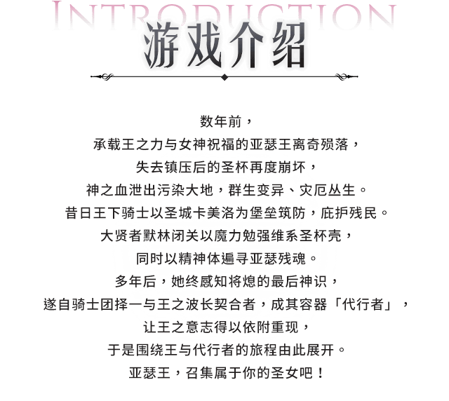 游戏介绍, 数年前，承载王之力与女神祝福的亚瑟王离奇殒落，失去镇压后的圣杯再度崩坏，神之血泄出污染大地，群生变异、灾厄丛生。昔日王下骑士以圣城卡美洛为堡垒筑防，庇护残民。大贤者梅林闭关以魔力勉强维系圣杯壳，同时以精神体遍寻亚瑟残魂。多年后，她终感知将熄的最后神识，遂自骑士团择一与王之波长契合者，成其容器「代行者」，让王之意志得以依附重现，于是围绕王与代行者的旅程由此展开。 亚瑟王，召集属于你的圣女吧！