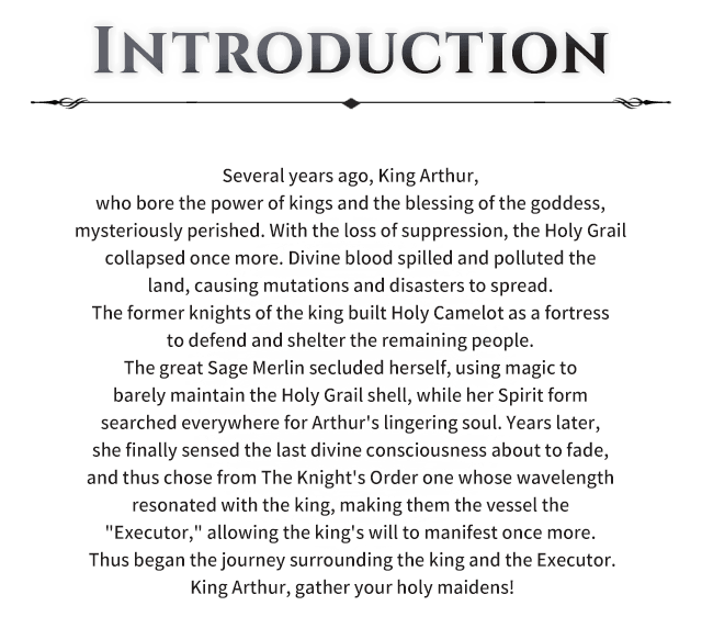 Several years ago, King Arthur, who bore the power of kings and the blessing of the goddess, mysteriously perished. With the loss of suppression, the Holy Grail collapsed once more. Divine blood spilled and polluted the land, causing mutations and disasters to spread. The former knights of the king built Holy Camelot as a fortress to defend and shelter the remaining people. The great Sage Merlin secluded herself, using magic to barely maintain the Holy Grail shell, while her Spirit form searched everywhere for Arthur's lingering soul. Years later, she finally sensed the last divine consciousness about to fade, and thus chose from The Knight's Order one whose wavelength resonated with the king, making them the vessel the "Executor," allowing the king's will to manifest once more. Thus began the journey surrounding the king and the Executor.King Arthur, gather your holy maidens! Story, Several years ago, King Arthur, who bore the power of kings and the blessing of the goddess, mysteriously perished. With the loss of suppression, the Holy Grail collapsed once more. Divine blood spilled and polluted the land, causing mutations and disasters to spread. The former knights of the king built Holy Camelot as a fortress to defend and shelter the remaining people. The great Sage Merlin secluded herself, using magic to barely maintain the Holy Grail shell, while her Spirit form searched everywhere for Arthur's lingering soul. Years later, she finally sensed the last divine consciousness about to fade, and thus chose from The Knight's Order one whose wavelength resonated with the king, making them the vessel the "Executor," allowing the king's will to manifest once more. Thus began the journey surrounding the king and the Executor.King Arthur, gather your holy maidens!