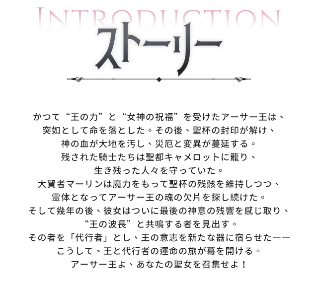あらすじ, かつて“王の力”と“女神の祝福”を受けたアーサー王は、突如として命を落とした。その後、聖杯の封印が解け、神の血が大地を汚し、災厄と変異が蔓延する。残された騎士たちは聖都キャメロットに籠り、生き残った人々を守っていた。大賢者マーリンは魔力をもって聖杯の残骸を維持しつつ、霊体となってアーサー王の魂の欠片を探し続けた。そして幾年の後、彼女はついに最後の神意の残響を感じ取り、“王の波長”と共鳴する者を見出す。その者を「代行者」とし、王の意志を新たな器に宿らせた――こうして、王と代行者の運命の旅が幕を開ける。アーサー王よ、あなたの聖女を召集せよ！