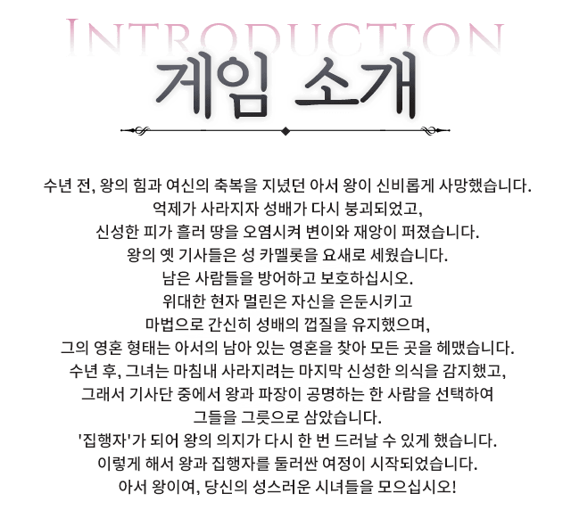 수년 전, 왕의 힘과 여신의 축복을 지녔던 아서 왕이 신비롭게 사망했습니다.억제가 사라지자 성배가 다시 붕괴되었고,신성한 피가 흘러 땅을 오염시켜 변이와 재앙이 퍼졌습니다.왕의 옛 기사들은 성 카멜롯을 요새로 세웠습니다.남은 사람들을 방어하고 보호하십시오.위대한 현자 멀린은 자신을 은둔시키고마법으로 간신히 성배의 껍질을 유지했으며,그의 영혼 형태는 아서의 남아 있는 영혼을 찾아 모든 곳을 헤맸습니다.수년 후, 그녀는 마침내 사라지려는 마지막 신성한 의식을 감지했고,그래서 기사단 중에서 왕과 파장이 공명하는 한 사람을 선택하여그들을 그릇으로 삼았습니다.'집행자'가 되어 왕의 의지가 다시 한 번 드러날 수 있게 했습니다.이렇게 해서 왕과 집행자를 둘러싼 여정이 시작되었습니다.아서 왕이여, 당신의 성스러운 시녀들을 모으십시오! 이벤트 소개, 수년 전, 왕의 힘과 여신의 축복을 지녔던 아서 왕이 신비롭게 사망했습니다.억제가 사라지자 성배가 다시 붕괴되었고,신성한 피가 흘러 땅을 오염시켜 변이와 재앙이 퍼졌습니다.왕의 옛 기사들은 성 카멜롯을 요새로 세웠습니다.남은 사람들을 방어하고 보호하십시오.위대한 현자 멀린은 자신을 은둔시키고마법으로 간신히 성배의 껍질을 유지했으며,그의 영혼 형태는 아서의 남아 있는 영혼을 찾아 모든 곳을 헤맸습니다.수년 후, 그녀는 마침내 사라지려는 마지막 신성한 의식을 감지했고,그래서 기사단 중에서 왕과 파장이 공명하는 한 사람을 선택하여그들을 그릇으로 삼았습니다.'집행자'가 되어 왕의 의지가 다시 한 번 드러날 수 있게 했습니다.이렇게 해서 왕과 집행자를 둘러싼 여정이 시작되었습니다.아서 왕이여, 당신의 성스러운 시녀들을 모으십시오!