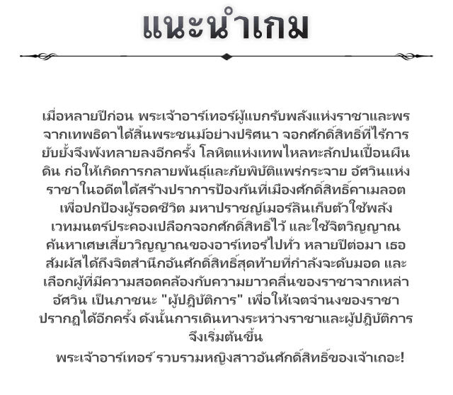 แนะนำเกม, เมื่อหลายปีก่อน พระเจ้าอาร์เทอร์ผู้แบกรับพลังแห่งราชาและพรจากเทพธิดาได้สิ้นพระชนม์อย่างปริศนา จอกศักดิ์สิทธิ์ที่ไร้การยับยั้งจึงพังทลายลงอีกครั้ง โลหิตแห่งเทพไหลทะลักปนเปื้อนผืนดิน ก่อให้เกิดการกลายพันธุ์และภัยพิบัติแพร่กระจาย อัศวินแห่งราชาในอดีตได้สร้างปราการป้องกันที่เมืองศักดิ์สิทธิ์คาเมลอต เพื่อปกป้องผู้รอดชีวิต มหาปราชญ์เมอร์ลินเก็บตัวใช้พลังเวทมนตร์ประคองเปลือกจอกศักดิ์สิทธิ์ไว้ และใช้จิตวิญญาณค้นหาเศษเสี้ยววิญญาณของอาร์เทอร์ไปทั่ว หลายปีต่อมา เธอสัมผัสได้ถึงจิตสำนึกอันศักดิ์สิทธิ์สุดท้ายที่กำลังจะดับมอด และเลือกผู้ที่มีความสอดคล้องกับความยาวคลื่นของราชาจากเหล่าอัศวิน เป็นภาชนะ "ผู้ปฎิบัติการ" เพื่อให้เจตจำนงของราชาปรากฏได้อีกครั้ง ดังนั้นการเดินทางระหว่างราชาและผู้ปฎิบัติการจึงเริ่มต้นขึ้นพระเจ้าอาร์เทอร์ รวบรวมหญิงสาวอันศักดิ์สิทธิ์ของเจ้าเถอะ!